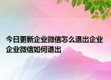 今日更新企業(yè)微信怎么退出企業(yè) 企業(yè)微信如何退出