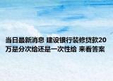 當日最新消息 建設銀行裝修貸款20萬是分次給還是一次性給 來看答案