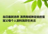 當(dāng)日最新消息 演員陳哈琳是誰的寶寶父母?jìng)€(gè)人資料簡歷引關(guān)注