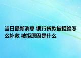 當(dāng)日最新消息 銀行貸款被拒絕怎么補(bǔ)救 被拒原因是什么