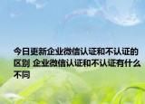 今日更新企業(yè)微信認(rèn)證和不認(rèn)證的區(qū)別 企業(yè)微信認(rèn)證和不認(rèn)證有什么不同