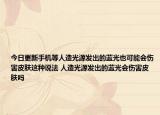 今日更新手機(jī)等人造光源發(fā)出的藍(lán)光也可能會(huì)傷害皮膚這種說(shuō)法 人造光源發(fā)出的藍(lán)光會(huì)傷害皮膚嗎