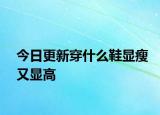 今日更新穿什么鞋顯瘦又顯高