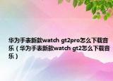 華為手表新款watch gt2pro怎么下載音樂（華為手表新款watch gt2怎么下載音樂）