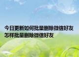 今日更新如何批量刪除微信好友 怎樣批量刪除微信好友