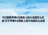 今日更新蘋果6主屏幕上的小光圈怎么設(shè)置 關(guān)于蘋果6主屏幕上的小光圈怎么設(shè)置
