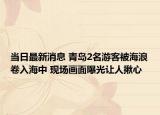 當(dāng)日最新消息 青島2名游客被海浪卷入海中 現(xiàn)場畫面曝光讓人揪心