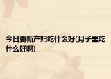 今日更新產(chǎn)婦吃什么好(月子里吃什么好啊)