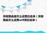 榮耀路由器怎么設(shè)置白名單（榮耀路由怎么設(shè)置wifi黑白名單）