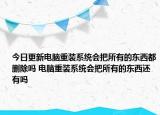 今日更新電腦重裝系統(tǒng)會把所有的東西都刪除嗎 電腦重裝系統(tǒng)會把所有的東西還有嗎