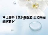 今日更新什么東西醒酒(白酒喝完能吃蘿卜)