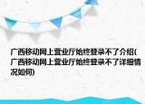 廣西移動網上營業(yè)廳始終登錄不了介紹(廣西移動網上營業(yè)廳始終登錄不了詳細情況如何)