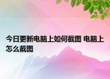 今日更新電腦上如何截圖 電腦上怎么截圖