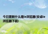 今日更新什么是ie瀏覽器(安卓ie瀏覽器下載)