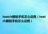 iwatch解鎖手機怎么設(shè)置（iwatch解鎖手機怎么設(shè)置）