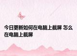 今日更新如何在電腦上截屏 怎么在電腦上截屏