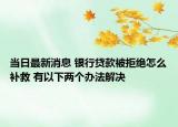 當(dāng)日最新消息 銀行貸款被拒絕怎么補救 有以下兩個辦法解決