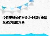 今日更新如何申請(qǐng)企業(yè)微信 申請(qǐng)企業(yè)微信的方法