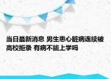 當(dāng)日最新消息 男生患心臟病連續(xù)被高校拒錄 有病不能上學(xué)嗎