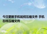 今日更新手機(jī)如何壓縮文件 手機(jī)怎樣壓縮文件