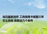 當日最新消息 工商信用卡逾期三年怎么協(xié)商 需要這幾個條件