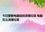 今日更新電腦如何清理垃圾 電腦怎么清理垃圾