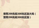 寬帶200兆和300兆區(qū)別大嗎（寬帶200兆和300兆區(qū)別）