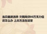 當(dāng)日最新消息 欠網(wǎng)商貸80萬(wàn)無(wú)力償還怎么辦 上岸方法在這里
