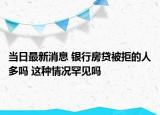 當(dāng)日最新消息 銀行房貸被拒的人多嗎 這種情況罕見(jiàn)嗎