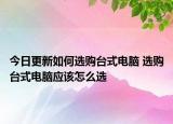 今日更新如何選購臺式電腦 選購臺式電腦應(yīng)該怎么選