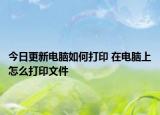 今日更新電腦如何打印 在電腦上怎么打印文件