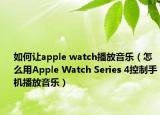 如何讓apple watch播放音樂（怎么用Apple Watch Series 4控制手機播放音樂）