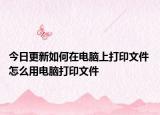 今日更新如何在電腦上打印文件 怎么用電腦打印文件