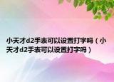 小天才d2手表可以設(shè)置打字嗎（小天才d2手表可以設(shè)置打字嗎）