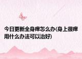 今日更新全身癢怎么辦(身上很癢用什么辦法可以治好)