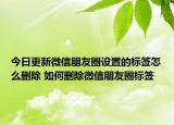 今日更新微信朋友圈設(shè)置的標(biāo)簽怎么刪除 如何刪除微信朋友圈標(biāo)簽