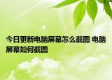 今日更新電腦屏幕怎么截圖 電腦屏幕如何截圖