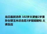 當(dāng)日最新消息 102歲太婆被2歲重孫女砸玉米還擊后3歲姐姐躺槍 太婆反應(yīng)