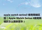 apple watch series3 蜂窩網(wǎng)絡(luò)區(qū)別（Apple Watch Series 4蜂窩網(wǎng)絡(luò)款怎么跟新版本）