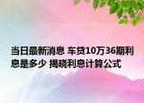 當(dāng)日最新消息 車貸10萬36期利息是多少 揭曉利息計算公式