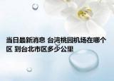 當(dāng)日最新消息 臺(tái)灣桃園機(jī)場(chǎng)在哪個(gè)區(qū) 到臺(tái)北市區(qū)多少公里
