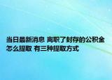 當(dāng)日最新消息 離職了封存的公積金怎么提取 有三種提取方式
