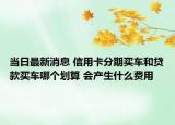 當(dāng)日最新消息 信用卡分期買車和貸款買車哪個劃算 會產(chǎn)生什么費用