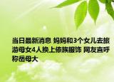 當(dāng)日最新消息 媽媽和3個(gè)女兒去旅游母女4人換上傣族服飾 網(wǎng)友直呼稱岳母大