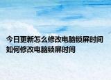 今日更新怎么修改電腦鎖屏?xí)r間 如何修改電腦鎖屏?xí)r間