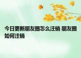 今日更新朋友圈怎么注銷(xiāo) 朋友圈如何注銷(xiāo)