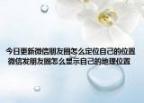 今日更新微信朋友圈怎么定位自己的位置 微信發(fā)朋友圈怎么顯示自己的地理位置