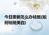 今日更新怎么辦祛斑(如何祛斑美白)