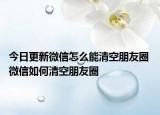 今日更新微信怎么能清空朋友圈 微信如何清空朋友圈