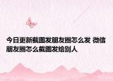 今日更新截圖發(fā)朋友圈怎么發(fā) 微信朋友圈怎么截圖發(fā)給別人